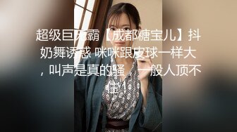 超级巨无霸【成都糖宝儿】抖奶舞诱惑 咪咪跟皮球一样大，叫声是真的骚，一般人顶不住！