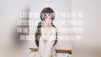 【巨屌推特大神】捅主任 极品空姐女主肤白穴嫩 开档珍珠骚丁欲望拉满 M腿特写粗屌爆击小穴 强劲输出女神