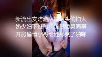 新流出安防酒店摄像头偷拍大奶少妇下班和单位眼镜男同事开房偷情小哥给她舔爽了啪啪