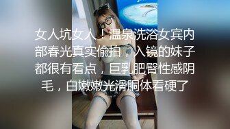 女人坑女人！温泉洗浴女宾内部春光真实偸拍，入镜的妹子都很有看点，巨乳肥臀性感阴毛，白嫩嫩光滑胴体看硬了