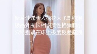 新片速递新人探花大飞哥约炮极品外围长相甜美性格腼腆小穴特别紧在床上极度反差骚浪