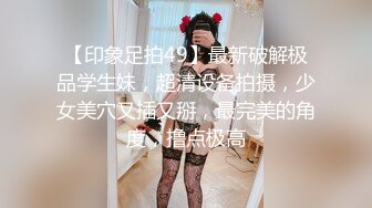 【印象足拍49】最新破解极品学生妹，超清设备拍摄，少女美穴又插又掰，最完美的角度，撸点极高