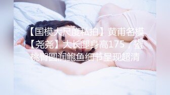 【国模大尺度私拍】黄甫名模【尧尧】大长腿身高175，蜜桃臀圆润鲍鱼细节呈现超清