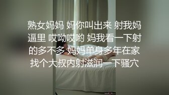 熟女妈妈 妈你叫出来 射我妈逼里 哎呦哎哟 妈我看一下射的多不多 妈妈单身多年在家找个大叔内射滋润一下骚穴