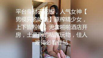 平台身材天花板，人气女神【男模只约姑娘】原榨精少女，上下皆粉嫩，无套啪啪酒店开房，土豪哥的私家玩物，佳人难得必看佳品