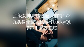 顶级女神高端性爱，推特172九头身无敌大长腿【LuckyQL777】超淫现场