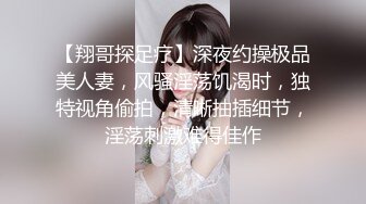 【翔哥探足疗】深夜约操极品美人妻，风骚淫荡饥渴时，独特视角偷拍，清晰抽插细节，淫荡刺激难得佳作