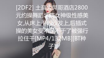 [2DF2] 土豪大屌哥酒店2800元约操舞蹈学院女神级性感美女,从床上干到沙发上,后插式操的美女受不了不干了被强行拉住干[MP4/132MB][BT种子]