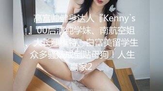 ⚡高富帅健身达人『Kenny`s』00后清纯学妹、南航空姐、大长腿模特、白富美留学生 众多骚婊成倒贴母狗！人生赢家2