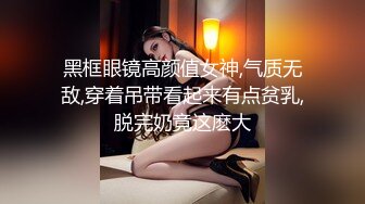 黑框眼镜高颜值女神,气质无敌,穿着吊带看起来有点贫乳,脱完奶竟这麽大