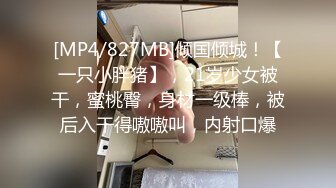 [MP4/827MB]倾国倾城！【一只小胖猪】，21岁少女被干，蜜桃臀，身材一级棒，被后入干得嗷嗷叫，内射口爆