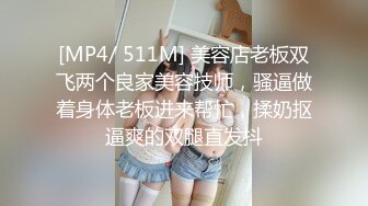 [MP4/ 511M] 美容店老板双飞两个良家美容技师，骚逼做着身体老板进来帮忙，揉奶抠逼爽的双腿直发抖