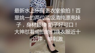 最新水上乐园更衣室偷拍！百里挑一的两位顶级清纯漂亮妹子，身材超棒 奶子好可口！大神怼着偷拍她们换衣服近十分钟，够刺激