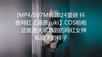 [MP4/507MB]2024重磅 抖音网红【藤原yuki】COS啪啪，这就是大家看到的网红女神私底下的样子