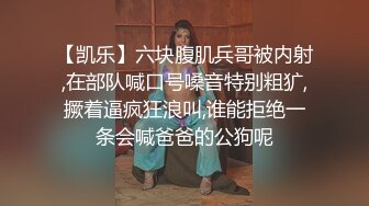 【凯乐】六块腹肌兵哥被内射,在部队喊口号嗓音特别粗犷,撅着逼疯狂浪叫,谁能拒绝一条会喊爸爸的公狗呢