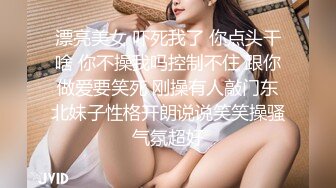 漂亮美女 吓死我了 你点头干啥 你不操我吗控制不住 跟你做爱要笑死 刚操有人敲门东北妹子性格开朗说说笑笑操骚气氛超好