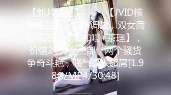 【新片速遞】 ♈♈♈【JVID核弹精品】，姐妹调教，双女同时高潮，【加加喵+茶理】，价值26美金一部，两个骚货争奇斗艳，骚气逼人超屌[1.98G/MP4/30:48]