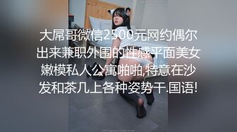 大屌哥微信2500元网约偶尔出来兼职外围的性感平面美女嫩模私人公寓啪啪,特意在沙发和茶几上各种姿势干.国语!