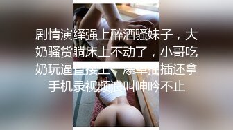 剧情演绎强上醉酒骚妹子，大奶骚货躺床上不动了，小哥吃奶玩逼直接上，爆草抽插还拿手机录视频浪叫呻吟不止