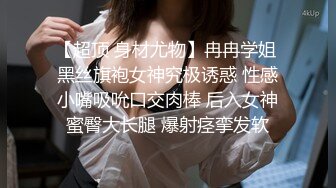 【超顶 身材尤物】冉冉学姐 黑丝旗袍女神究极诱惑 性感小嘴吸吮口交肉棒 后入女神蜜臀大长腿 爆射痉挛发软