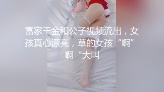 富家千金和公子视频流出，女孩真心漂亮，草的女孩“啊”啊“大叫