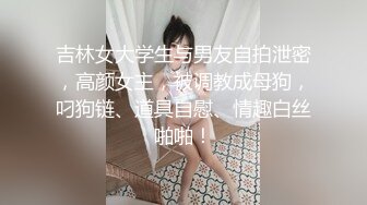 吉林女大学生与男友自拍泄密，高颜女主，被调教成母狗，叼狗链、道具自慰、情趣白丝啪啪！