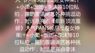 人气PANS极品反差女神果汁+小柔+饭团+李沫等10位私拍，露奶露逼绳艺各种挑逗动作，对话是亮点《最新顶流重磅》人气PANS极品反差女神果汁+小柔+饭团+李沫等10位私拍，露奶露逼绳艺各种挑逗动作，对话是亮点李沫