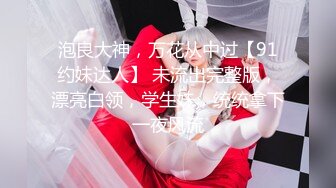 泡良大神，万花从中过【91约妹达人】 未流出完整版，漂亮白领，学生妹，统统拿下一夜风流