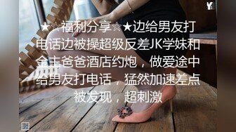 ★☆福利分享☆★边给男友打电话边被操超级反差JK学妹和金主爸爸酒店约炮，做爱途中给男友打电话，猛然加速差点被发现，超刺激