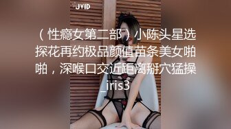 （性瘾女第二部）小陈头星选探花再约极品颜值苗条美女啪啪，深喉口交近距离掰穴猛操_iris3