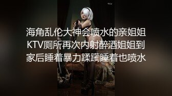 海角乱伦大神会喷水的亲姐姐KTV厕所再次内射醉酒姐姐到家后睡着暴力蹂躏睡着也喷水