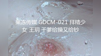 果冻传媒 GDCM-021 拜精少女 王玥 干爹给操又给钞