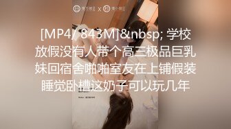 [MP4/ 843M]&nbsp; 学校放假没有人带个高三极品巨乳妹回宿舍啪啪室友在上铺假装睡觉卧槽这奶子可以玩几年