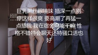 巨乳黑丝眼镜妹 插深一点别停这样很爽 要高潮了再猛一点插我 我在宿舍啊能干嘛 性格不错特会聊天还特骚口活也好