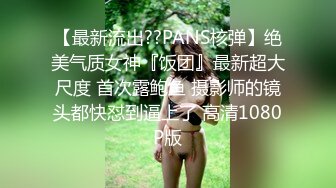 【最新流出??PANS核弹】绝美气质女神『饭团』最新超大尺度 首次露鲍鱼 摄影师的镜头都快怼到逼上了 高清1080P版