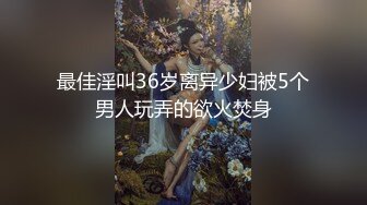 最佳淫叫36岁离异少妇被5个男人玩弄的欲火焚身