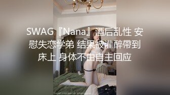 SWAG『Nana』酒后乱性 安慰失恋学弟 结果被灌醉帶到床上 身体不由自主回应