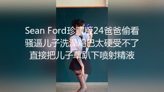 Sean Ford珍藏版24爸爸偷看骚逼儿子洗澡鸡巴太硬受不了直接把儿子草趴下喷射精液