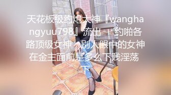 天花板级约炮大神『wanghangyuu798』流出❤️约啪各路顶级女神，别人眼中的女神在金主面前是多么下贱淫荡 下