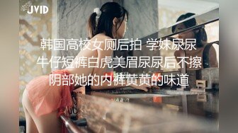 韩国高校女厕后拍 学妹尿尿牛仔短裤白虎美眉尿尿后不擦阴部她的内裤黄黄的味道