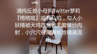 清纯反差小母狗Twitter萝莉『格格喵』福利私拍，勾人小妖精被大鸡巴爸爸无套爆炒内射，小穴穴被灌满爸爸精液流出