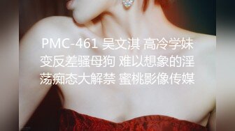 PMC-461 吴文淇 高冷学妹变反差骚母狗 难以想象的淫荡痴态大解禁 蜜桃影像传媒