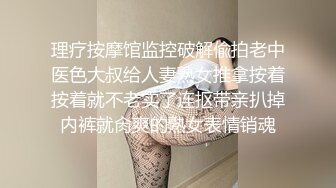 理疗按摩馆监控破解偸拍老中医色大叔给人妻熟女推拿按着按着就不老实了连抠带亲扒掉内裤就肏爽的熟女表情销魂