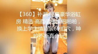 【360】补漏 经典豪华浴缸房 精选 高颜值小情侣啪啪，换上学生情趣装69扣穴，呻吟不断真会玩