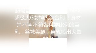 超级巨乳来袭！10-最新NPX超级大G女神大集合P1！身材并不胖 不符合科学比例的巨乳，丝袜美腿，自慰喷出大量的水