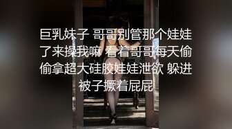 巨乳妹子 哥哥别管那个娃娃了来操我嘛 看着哥哥每天偷偷拿超大硅胶娃娃泄欲 躲进被子撅着屁屁