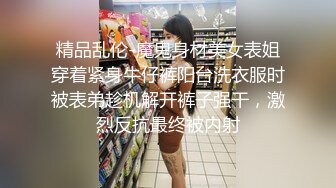 精品乱伦-魔鬼身材美女表姐穿着紧身牛仔裤阳台洗衣服时被表弟趁机解开裤子强干，激烈反抗最终被内射