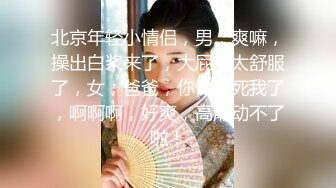 北京年轻小情侣，男；爽嘛，操出白浆来了，大屁股太舒服了，女；爸爸，你快操死我了，啊啊啊，好爽，高潮动不了啦！