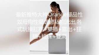 最新推特大神Orange極品性奴母狗性愛虐戀私拍流出,各式玩操肛塞+雙插+露出+狂插+拉珠+雙洞