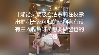 『妮诺』顶级合法萝莉在校露出福利无家可归的小狗狗有没有主人收留呀？想要做爸爸的肉便器